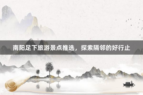 南阳足下旅游景点推选，探索隔邻的好行止